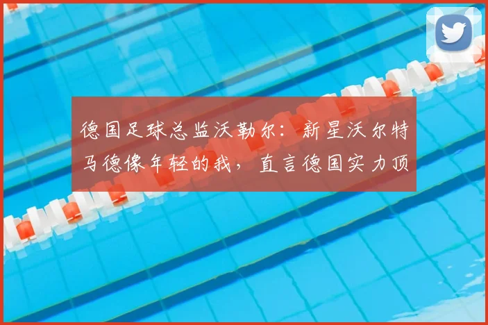 德国足球总监沃勒尔：新星沃尔特马德像年轻的我，直言德国实力顶尖但阵容厚度逊于法国