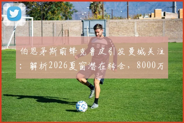 伯恩茅斯前锋克鲁皮引发曼城关注：解析2026夏窗潜在转会，8000万欧身价是否物有所值？
