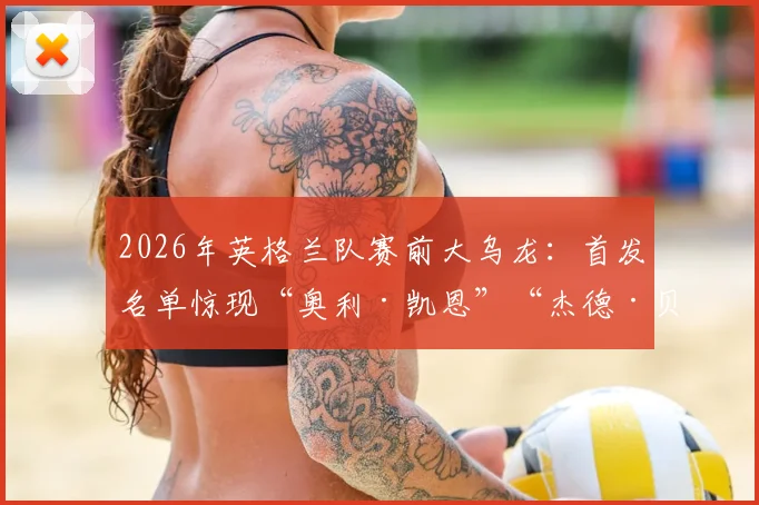 2026年英格兰队赛前大乌龙：首发名单惊现“奥利·凯恩”“杰德·贝林厄姆”，技术失误还是人为搞笑？