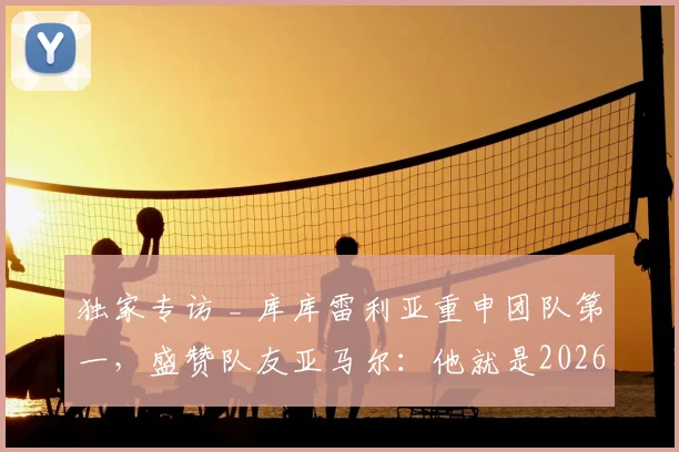 独家专访 _ 库库雷利亚重申团队第一，盛赞队友亚马尔：他就是2026年的世界顶级巨星！