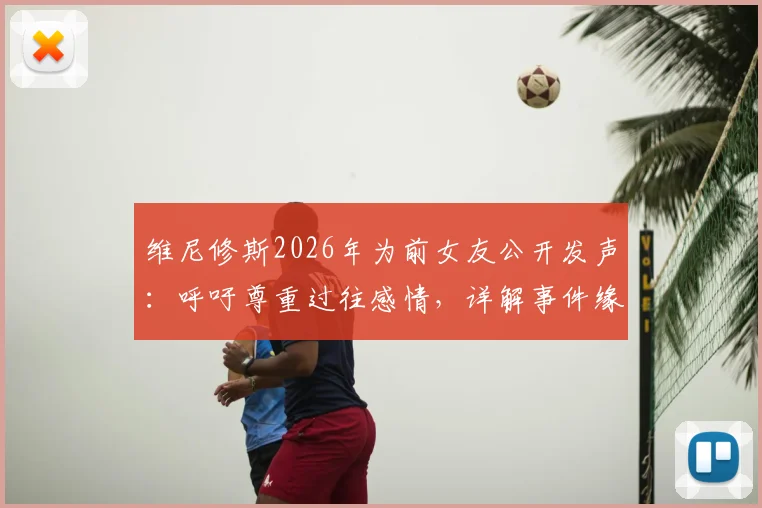 维尼修斯2026年为前女友公开发声：呼吁尊重过往感情，详解事件缘由与球员回应态度