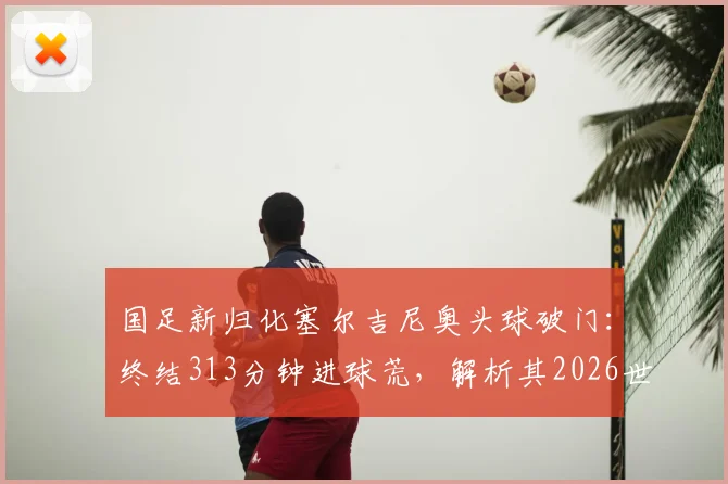 国足新归化塞尔吉尼奥头球破门：终结313分钟进球荒，解析其2026世预赛首球价值与比赛详情