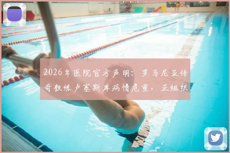 2026年医院官方声明：罗马尼亚传奇教练卢塞斯库病情危重，正组织多学科会诊评估ECMO使用必要性