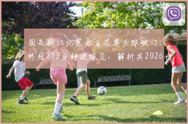 国足新归化塞尔吉尼奥头球破门：终结313分钟进球荒，解析其2026世预赛首球价值与比赛详情