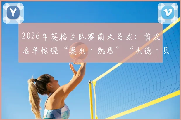 2026年英格兰队赛前大乌龙：首发名单惊现“奥利·凯恩”“杰德·贝林厄姆”，技术失误还是人为搞笑？