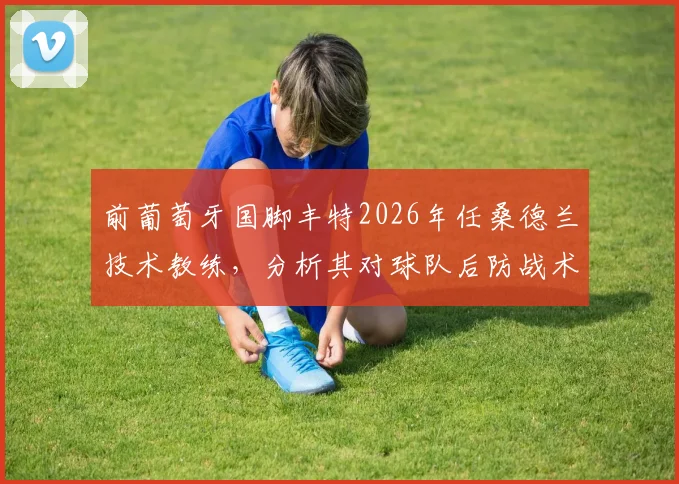 前葡萄牙国脚丰特2026年任桑德兰技术教练，分析其对球队后防战术体系的潜在影响