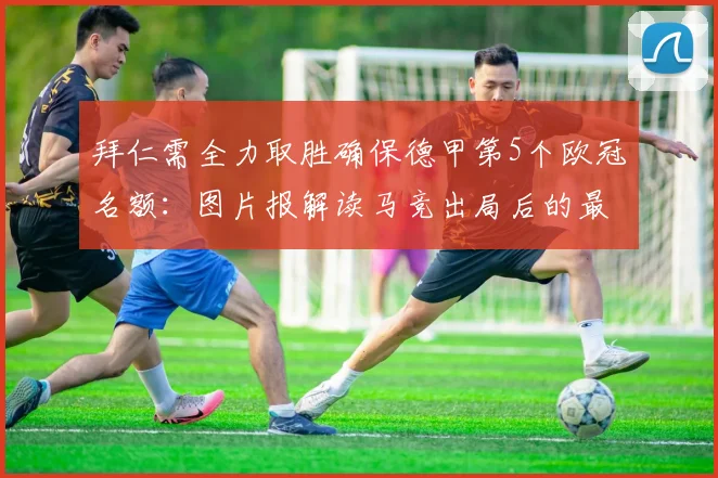 拜仁需全力取胜确保德甲第5个欧冠名额：图片报解读马竞出局后的最新形势与竞争格局