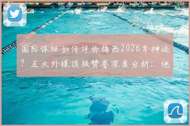 国际体坛如何评价梅西2026年神迹？五大外媒顶级赞誉深度分析：他重新定义了足球