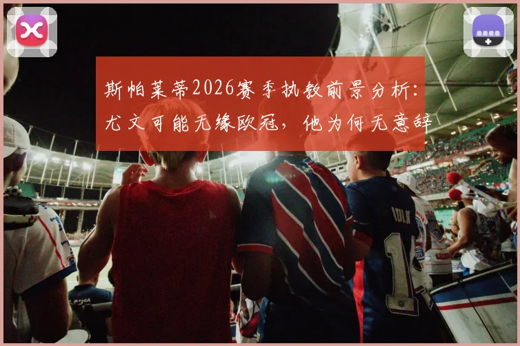 斯帕莱蒂2026赛季执教前景分析：尤文可能无缘欧冠，他为何无意辞职？