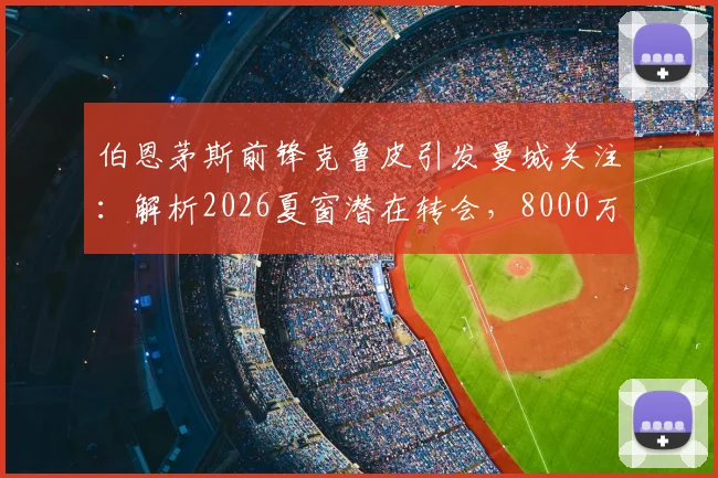 伯恩茅斯前锋克鲁皮引发曼城关注：解析2026夏窗潜在转会，8000万欧身价是否物有所值？