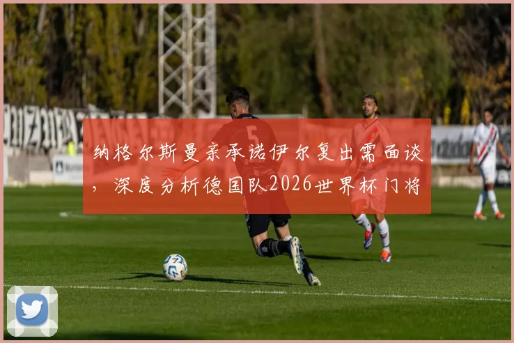 纳格尔斯曼亲承诺伊尔复出需面谈，深度分析德国队2026世界杯门将位置悬念与前景预测
