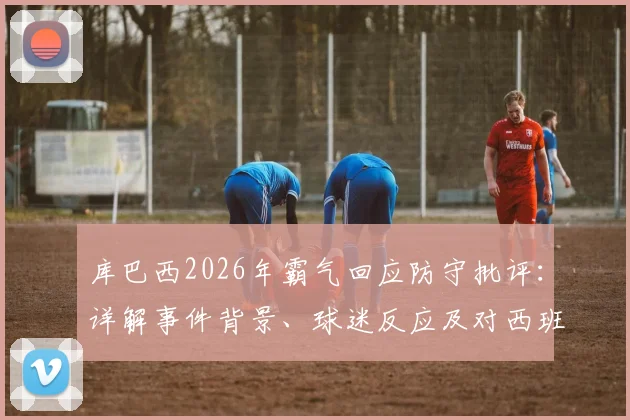 库巴西2026年霸气回应防守批评：详解事件背景、球迷反应及对西班牙队未来的影响