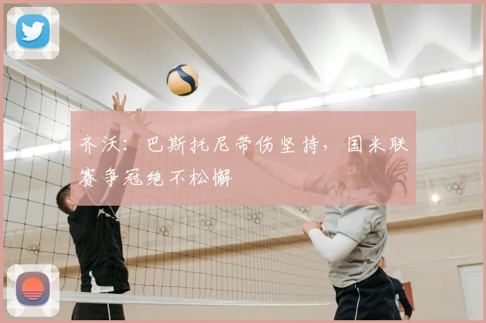 齐沃:巴斯托尼带伤坚持,国米联赛争冠绝不松懈