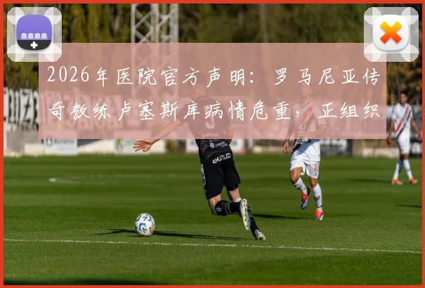 2026年医院官方声明：罗马尼亚传奇教练卢塞斯库病情危重，正组织多学科会诊评估ECMO使用必要性