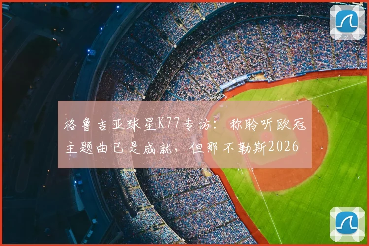 格鲁吉亚球星K77专访：称聆听欧冠主题曲已是成就，但那不勒斯2026赛季目标全力冲击冠军