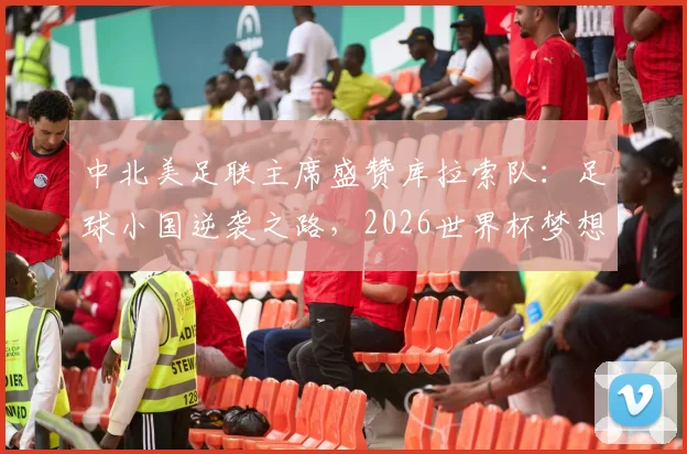 中北美足联主席盛赞库拉索队：足球小国逆袭之路，2026世界杯梦想背后的故事