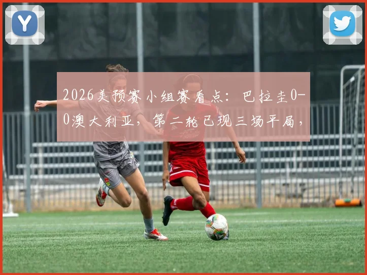 2026美预赛小组赛看点：巴拉圭0-0澳大利亚，第二轮已现三场平局，赛果分析与球队近况解读