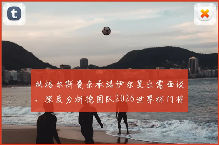 纳格尔斯曼亲承诺伊尔复出需面谈，深度分析德国队2026世界杯门将位置悬念与前景预测