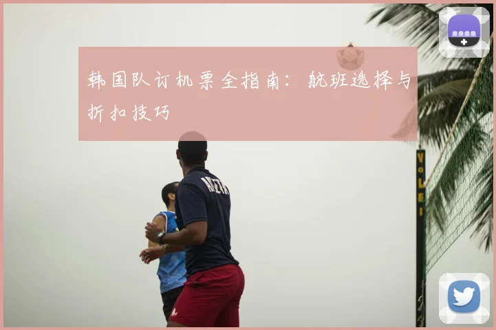 韩国队订机票全指南：航班选择与折扣技巧