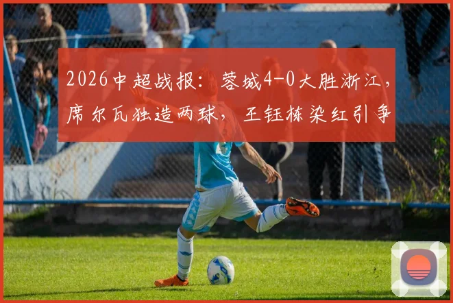 2026中超战报：蓉城4-0大胜浙江，席尔瓦独造两球，王钰栋染红引争议，附全场集锦观看指南