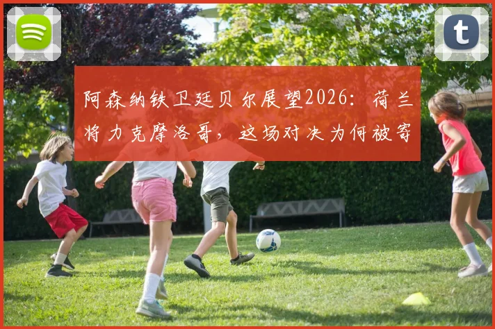 阿森纳铁卫廷贝尔展望2026：荷兰将力克摩洛哥，这场对决为何被寄予厚望？